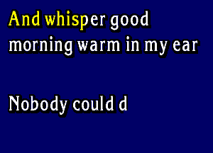 And whispergood
morning warm in my ear

Nobody could d