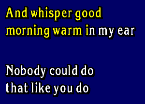 And whispergood
morning warm in my ear

Nobody could do
that like you do