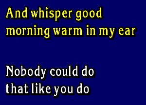 And whispergood
morning warm in my ear

Nobody could do
that like you do