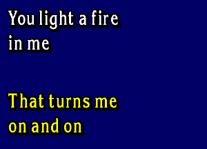 You light a fire
in me

Thatturnsme
on and on