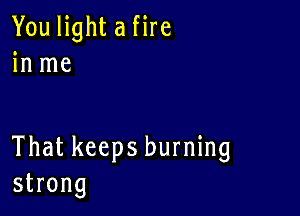 You light a fire
in me

That keeps burning
strong