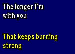 The longer Pm
with you

That keeps burning
strong