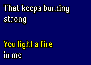 That keeps burning
strong

You light a fire
in me