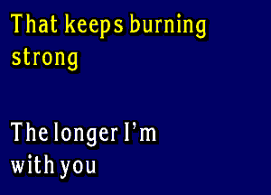 That keeps burning
strong

The longeer
with you