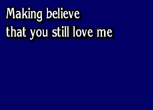 Making believe
that you still love me