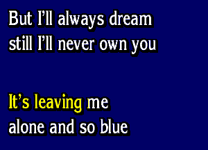 But Fll always dream
still HI never own you

IFS leaving me
alone and so blue