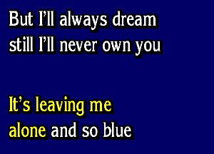 But Fll always dream
still HI never own you

IFS leaving me
alone and so blue