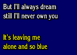 But Fll always dream
still HI never own you

IFS leaving me
alone and so blue