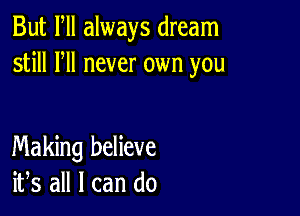 But Fll always dream
still HI never own you

Making believe
ifs all I can do