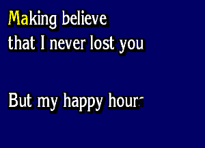 Making believe
that I never lost you

But my happy hour'