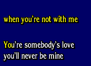 when youWe not with me

You re somebodfs love
you, never be mine