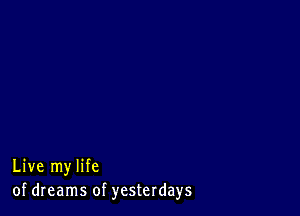 Live my life
of dreams of yesterdays