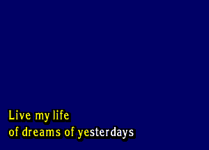 Live my life
of dreams of yesterdays