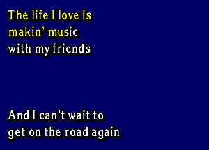 The life I love is
makin' music
with myfriends

And I can't wait to
get on the road again