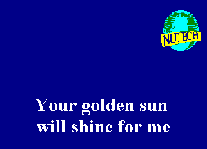 Your golden sun
Will shine for me