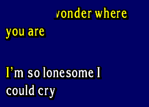 wonder where
you are

Pm so lonesome!
could cry