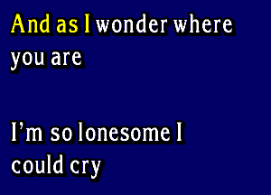 And as I wonderwhere
you are

Pm so lonesome!
could cry