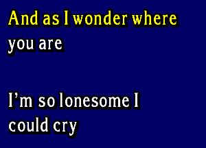 And as I wonderwhere
you are

Pm so lonesome!
could cry