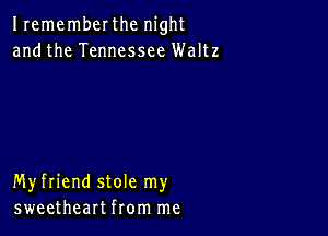 Irememberthc night
andthe Tennessee Waltz

Myfriend stole my
sweetheart from me