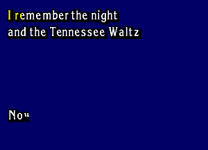 Irememberthc night
andthe Tennessee Waltz