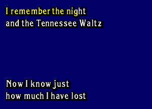 Irememberthc night
andthe Tennessee Waltz

Nowlknowjust
how much I have lost