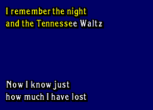 Irememberthc night
andthe Tennessee Waltz

Nowlknowjust
how much I have lost