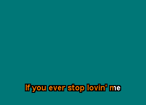 If you ever stop Iovin' me