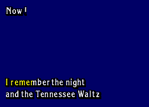 Irememberthe night
andthe Tennessee Waltz