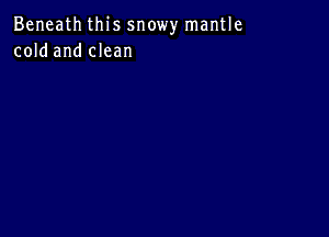 Beneath this snowy mantle
cold and clean