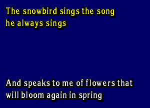 The snowbird sings the song
he always sings

And speaks to me of flowers that
will bloom again in spring