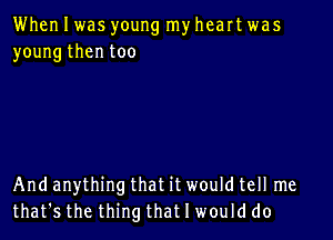 When I was young my heart was
young then too

And anything that it would tell me
that's the thing that I would do