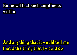 But now I feel such emptiness
within

And anything that it would tell me
that's the thing that I would do