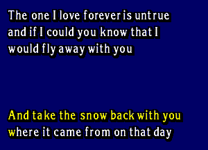 The one I love foreveris untrue
and if I could you know that I
wouldflyaway with you

And take the snow back with you
where it came from on that day