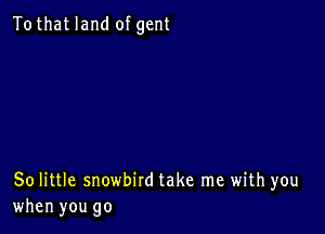 Tothat land of gent

80 little snowbird take me with you
when you go