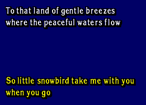 Tothat land of gentle breezes
where the peaceful waters flow

50 little snowbird take me with you

when you go