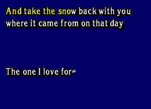 And take the snow back with you
where it came from on that day

The one I love fore