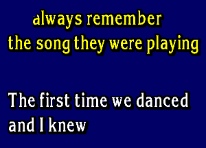 always remember
the song they were playing

The first time we danced
and I knew