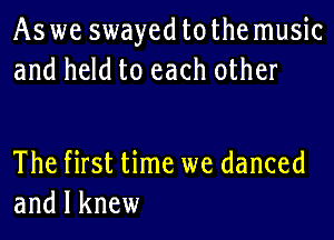 Aswe swayed tothe music
and held to each other

The first time we danced
and I knew