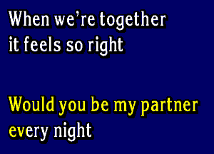 When weWe together
it feels so right

Would you be my partner
every night