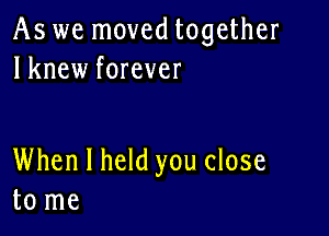 As we moved together
lknew forever

When I held you close
to me