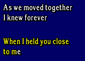 As we moved together
lknew forever

When I held you close
to me