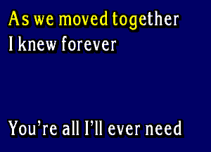 As we moved together
lknew forever

You,re all HI ever need