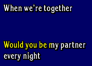 When wefre together

Would you be my partner
every night