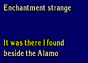 Enchantment strange '

It was there I found
beside the Alamo