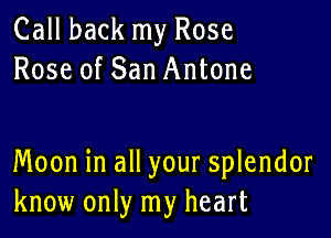 Call back my Rose
Rose of San Antone

Moon in all your splendor
know only my heart