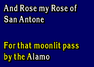 And Rose my Rose of
San Antone

For that moonlit pass
bytheAlamo