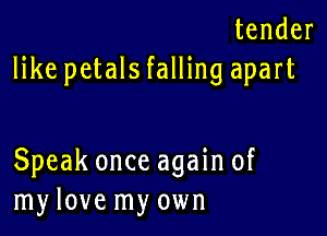 tender
like petals falling apart

Speak once again of
my love my own