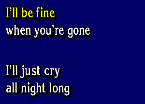 Fll be fine
when youWe gone

Plljust cry
all night long