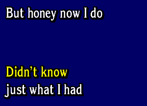 But honey now I do

Didn t know
just what I had