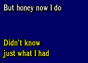 But honey now I do

Didn t know
just what I had